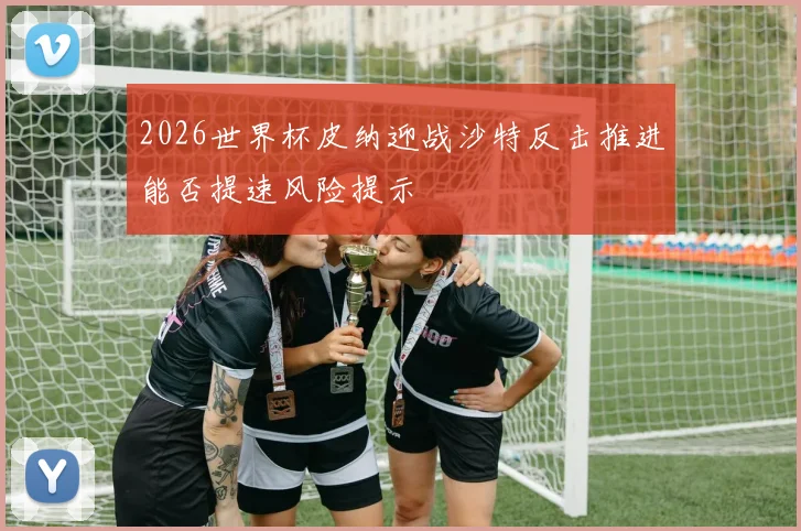 2026世界杯皮纳迎战沙特反击推进能否提速风险提示