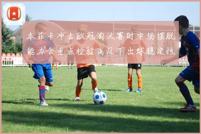 本菲卡冲击欧冠淘汰赛时中场摆脱能力会重点检验高压下出球稳定性