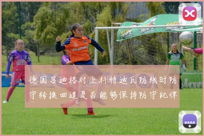 德国吕迪格对上科特迪瓦防线时防守转换回追是否能够保持防守纪律