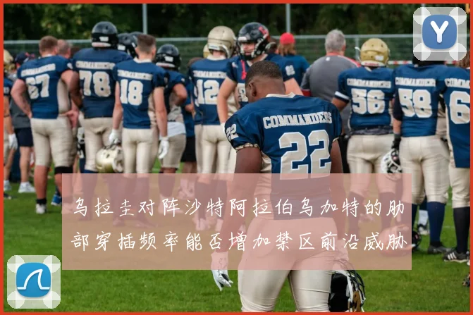 乌拉圭对阵沙特阿拉伯乌加特的肋部穿插频率能否增加禁区前沿威胁