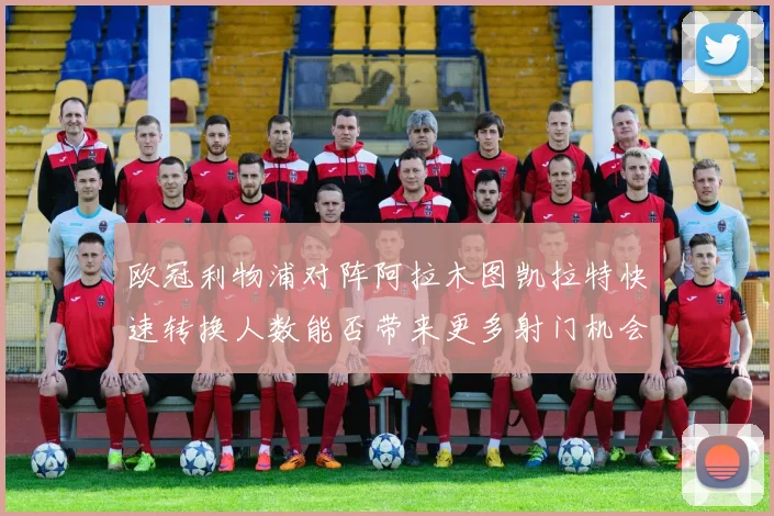 欧冠利物浦对阵阿拉木图凯拉特快速转换人数能否带来更多射门机会