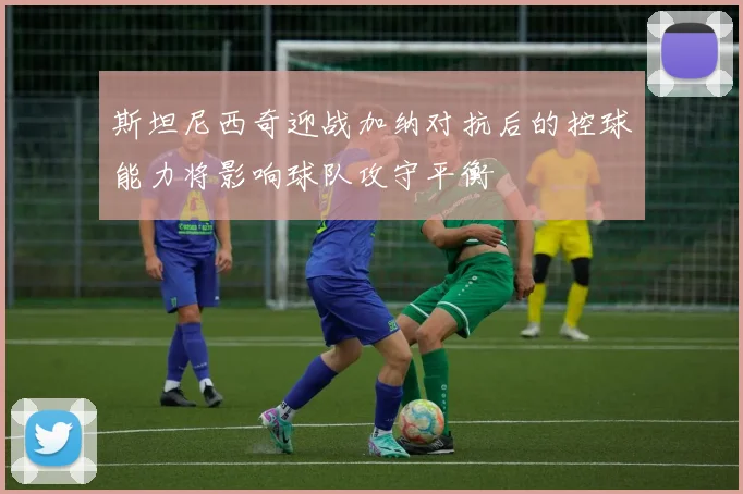 斯坦尼西奇迎战加纳对抗后的控球能力将影响球队攻守平衡