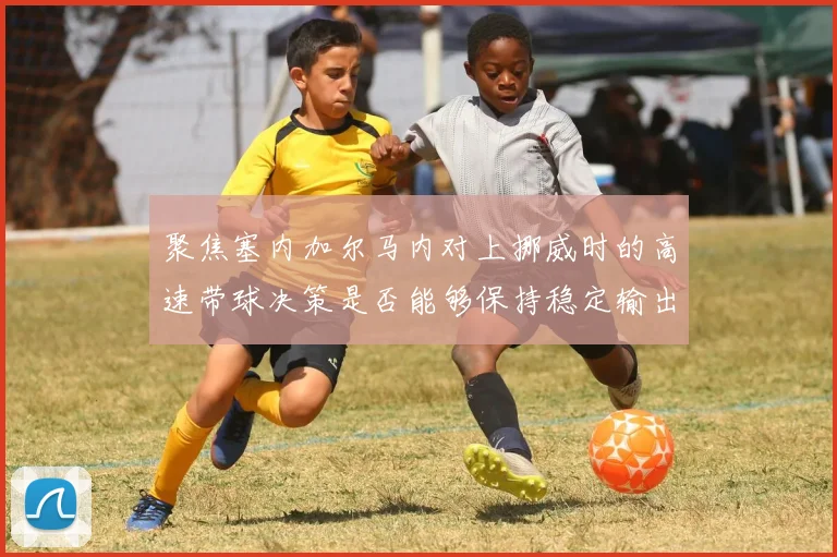 聚焦塞内加尔马内对上挪威时的高速带球决策是否能够保持稳定输出