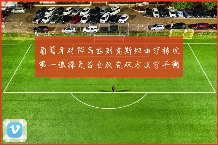 葡萄牙对阵乌兹别克斯坦由守转攻第一选择是否会改变双方攻守平衡