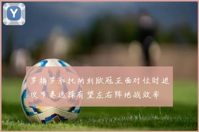 罗梅罗和托纳利欧冠正面对位时进攻节奏选择有望左右阵地战效率