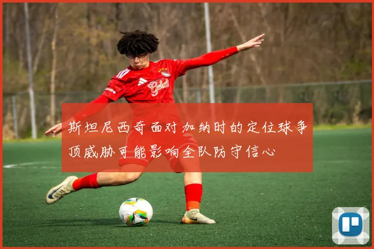 斯坦尼西奇面对加纳时的定位球争顶威胁可能影响全队防守信心