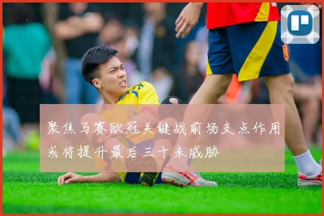 聚焦马赛欧冠关键战前场支点作用或将提升最后三十米威胁