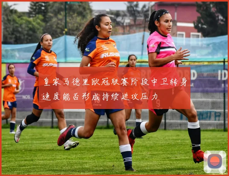 皇家马德里欧冠联赛阶段中卫转身速度能否形成持续进攻压力