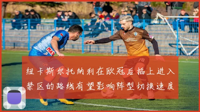 纽卡斯尔托纳利在欧冠后插上进入禁区的路线有望影响阵型切换速度