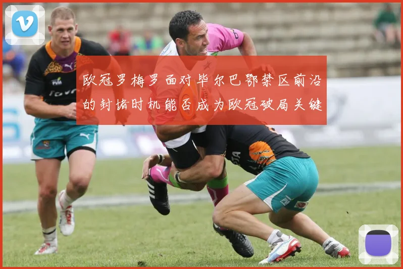 欧冠罗梅罗面对毕尔巴鄂禁区前沿的封堵时机能否成为欧冠破局关键