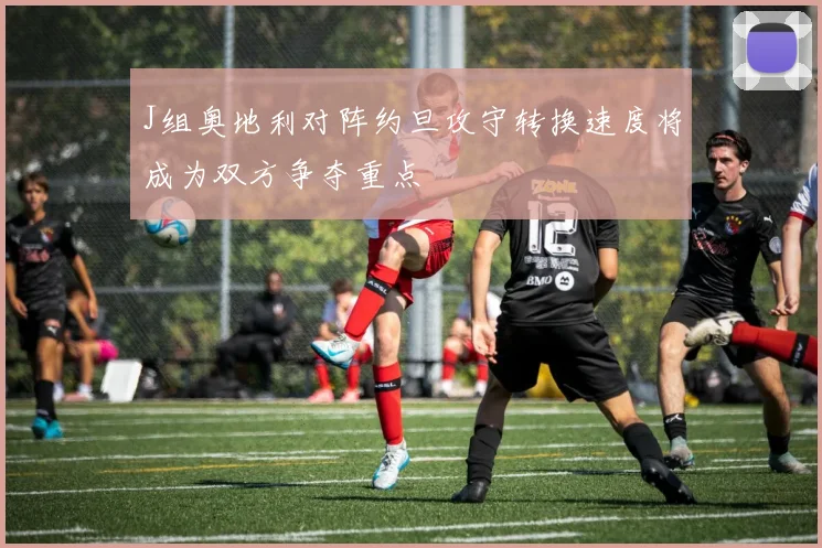 J组奥地利对阵约旦攻守转换速度将成为双方争夺重点