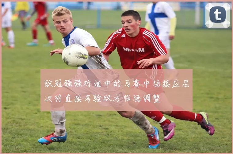 欧冠强强对话中的马赛中场接应层次将直接考验双方临场调整