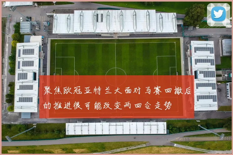 聚焦欧冠亚特兰大面对马赛回撤后的推进很可能改变两回合走势