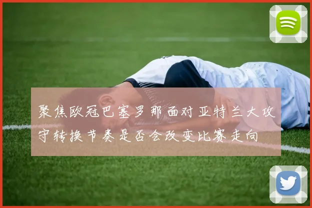 聚焦欧冠巴塞罗那面对亚特兰大攻守转换节奏是否会改变比赛走向